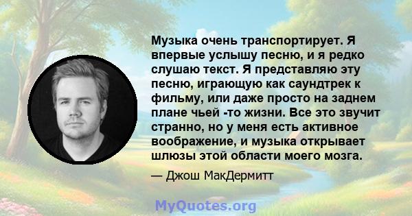 Музыка очень транспортирует. Я впервые услышу песню, и я редко слушаю текст. Я представляю эту песню, играющую как саундтрек к фильму, или даже просто на заднем плане чьей -то жизни. Все это звучит странно, но у меня