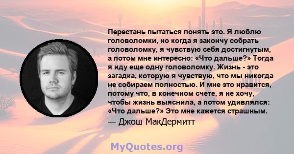 Перестань пытаться понять это. Я люблю головоломки, но когда я закончу собрать головоломку, я чувствую себя достигнутым, а потом мне интересно: «Что дальше?» Тогда я иду еще одну головоломку. Жизнь - это загадка,