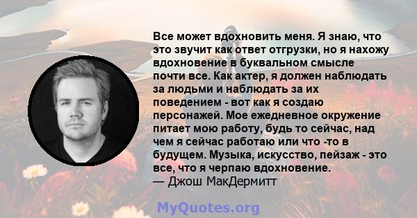 Все может вдохновить меня. Я знаю, что это звучит как ответ отгрузки, но я нахожу вдохновение в буквальном смысле почти все. Как актер, я должен наблюдать за людьми и наблюдать за их поведением - вот как я создаю