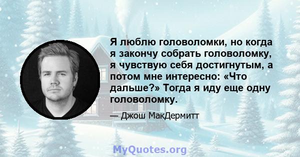 Я люблю головоломки, но когда я закончу собрать головоломку, я чувствую себя достигнутым, а потом мне интересно: «Что дальше?» Тогда я иду еще одну головоломку.