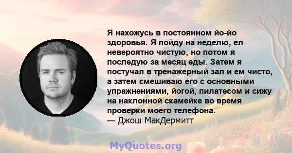 Я нахожусь в постоянном йо-йо здоровья. Я пойду на неделю, ел невероятно чистую, но потом я последую за месяц еды. Затем я постучал в тренажерный зал и ем чисто, а затем смешиваю его с основными упражнениями, йогой,