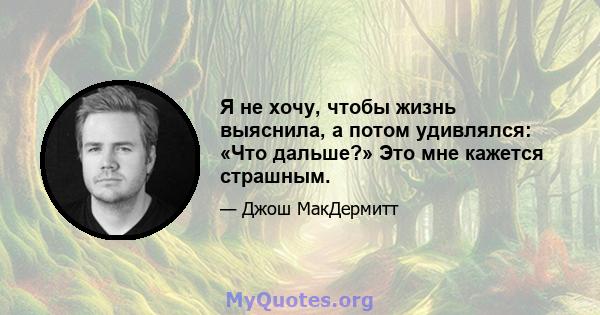 Я не хочу, чтобы жизнь выяснила, а потом удивлялся: «Что дальше?» Это мне кажется страшным.