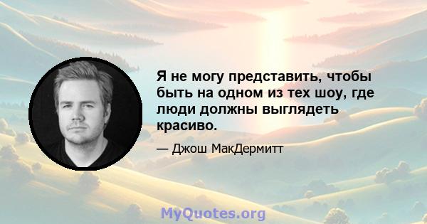 Я не могу представить, чтобы быть на одном из тех шоу, где люди должны выглядеть красиво.