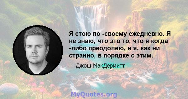 Я стою по -своему ежедневно. Я не знаю, что это то, что я когда -либо преодолею, и я, как ни странно, в порядке с этим.