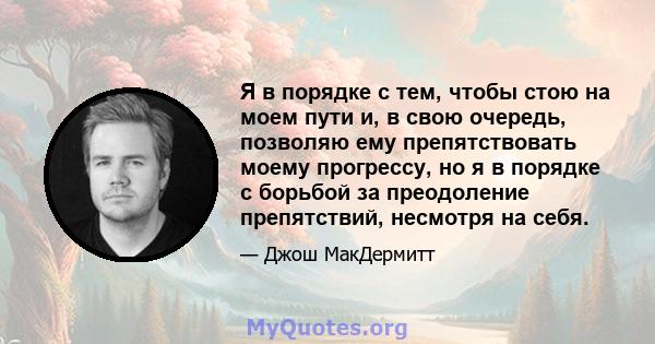 Я в порядке с тем, чтобы стою на моем пути и, в свою очередь, позволяю ему препятствовать моему прогрессу, но я в порядке с борьбой за преодоление препятствий, несмотря на себя.