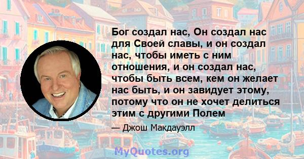 Бог создал нас, Он создал нас для Своей славы, и он создал нас, чтобы иметь с ним отношения, и он создал нас, чтобы быть всем, кем он желает нас быть, и он завидует этому, потому что он не хочет делиться этим с другими