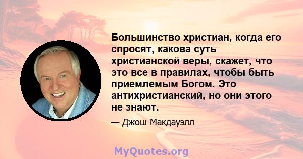 Большинство христиан, когда его спросят, какова суть христианской веры, скажет, что это все в правилах, чтобы быть приемлемым Богом. Это антихристианский, но они этого не знают.