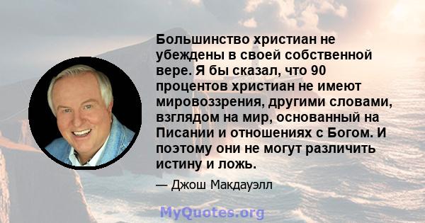 Большинство христиан не убеждены в своей собственной вере. Я бы сказал, что 90 процентов христиан не имеют мировоззрения, другими словами, взглядом на мир, основанный на Писании и отношениях с Богом. И поэтому они не