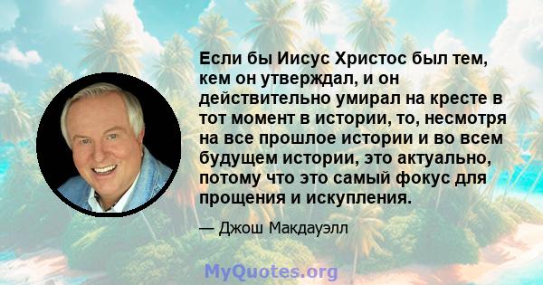 Если бы Иисус Христос был тем, кем он утверждал, и он действительно умирал на кресте в тот момент в истории, то, несмотря на все прошлое истории и во всем будущем истории, это актуально, потому что это самый фокус для