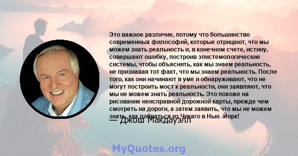 Это важное различие, потому что большинство современных философий, которые отрицают, что мы можем знать реальность и, в конечном счете, истину, совершают ошибку, построив эпистемологические системы, чтобы объяснить, как 