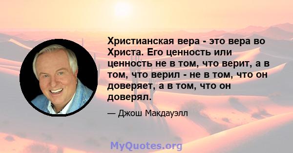 Христианская вера - это вера во Христа. Его ценность или ценность не в том, что верит, а в том, что верил - не в том, что он доверяет, а в том, что он доверял.