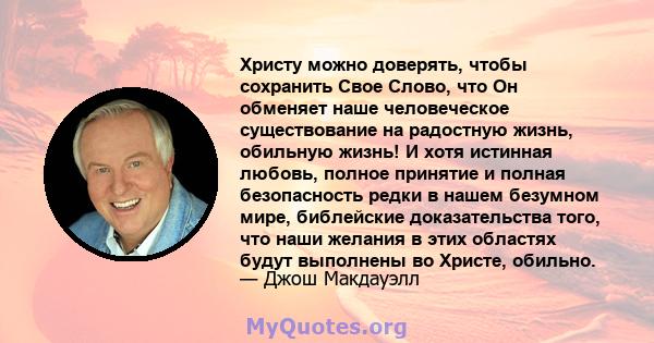 Христу можно доверять, чтобы сохранить Свое Слово, что Он обменяет наше человеческое существование на радостную жизнь, обильную жизнь! И хотя истинная любовь, полное принятие и полная безопасность редки в нашем безумном 