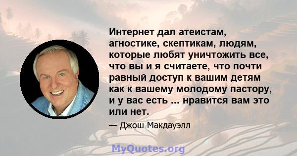 Интернет дал атеистам, агностике, скептикам, людям, которые любят уничтожить все, что вы и я считаете, что почти равный доступ к вашим детям как к вашему молодому пастору, и у вас есть ... нравится вам это или нет.