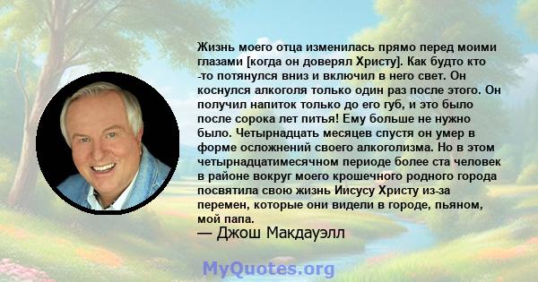 Жизнь моего отца изменилась прямо перед моими глазами [когда он доверял Христу]. Как будто кто -то потянулся вниз и включил в него свет. Он коснулся алкоголя только один раз после этого. Он получил напиток только до его 