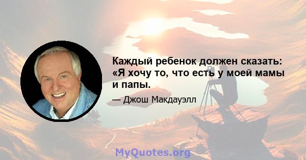 Каждый ребенок должен сказать: «Я хочу то, что есть у моей мамы и папы.