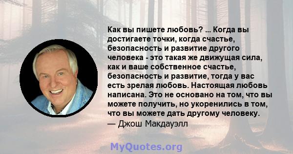 Как вы пишете любовь? ... Когда вы достигаете точки, когда счастье, безопасность и развитие другого человека - это такая же движущая сила, как и ваше собственное счастье, безопасность и развитие, тогда у вас есть зрелая 