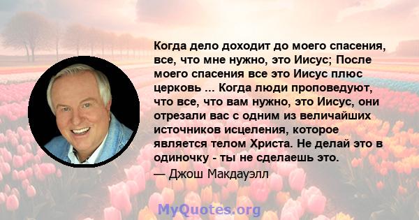 Когда дело доходит до моего спасения, все, что мне нужно, это Иисус; После моего спасения все это Иисус плюс церковь ... Когда люди проповедуют, что все, что вам нужно, это Иисус, они отрезали вас с одним из величайших