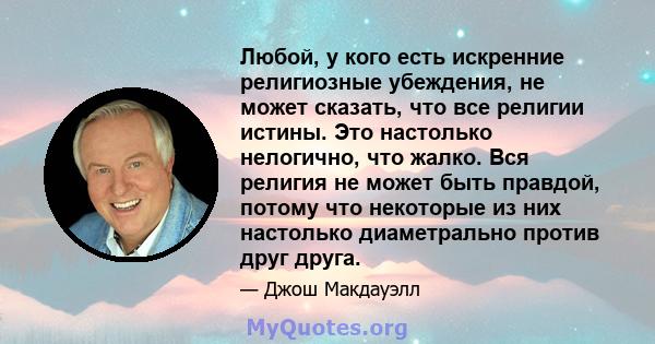 Любой, у кого есть искренние религиозные убеждения, не может сказать, что все религии истины. Это настолько нелогично, что жалко. Вся религия не может быть правдой, потому что некоторые из них настолько диаметрально