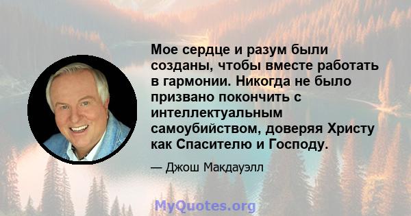 Мое сердце и разум были созданы, чтобы вместе работать в гармонии. Никогда не было призвано покончить с интеллектуальным самоубийством, доверяя Христу как Спасителю и Господу.