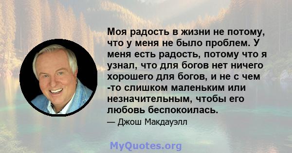 Моя радость в жизни не потому, что у меня не было проблем. У меня есть радость, потому что я узнал, что для богов нет ничего хорошего для богов, и не с чем -то слишком маленьким или незначительным, чтобы его любовь