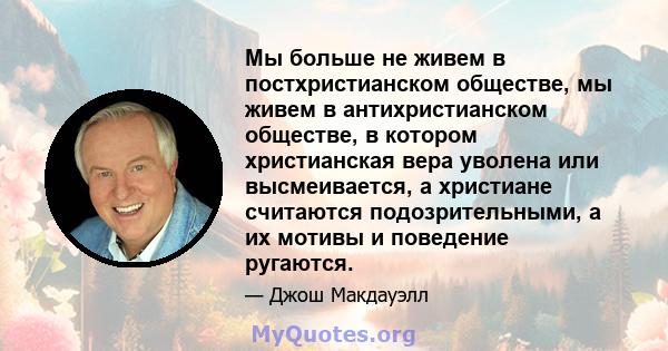 Мы больше не живем в постхристианском обществе, мы живем в антихристианском обществе, в котором христианская вера уволена или высмеивается, а христиане считаются подозрительными, а их мотивы и поведение ругаются.