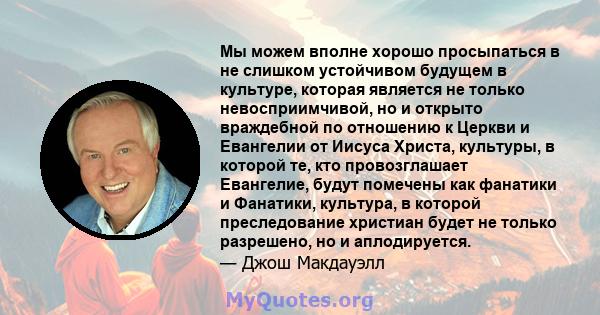 Мы можем вполне хорошо просыпаться в не слишком устойчивом будущем в культуре, которая является не только невосприимчивой, но и открыто враждебной по отношению к Церкви и Евангелии от Иисуса Христа, культуры, в которой