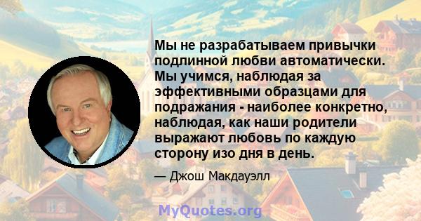 Мы не разрабатываем привычки подлинной любви автоматически. Мы учимся, наблюдая за эффективными образцами для подражания - наиболее конкретно, наблюдая, как наши родители выражают любовь по каждую сторону изо дня в день.