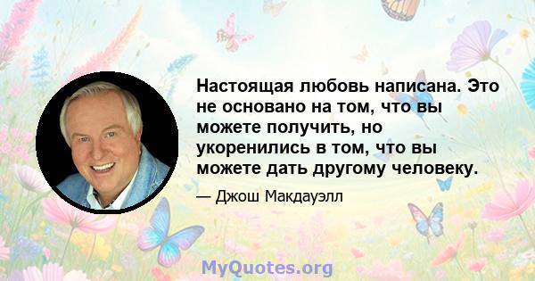 Настоящая любовь написана. Это не основано на том, что вы можете получить, но укоренились в том, что вы можете дать другому человеку.