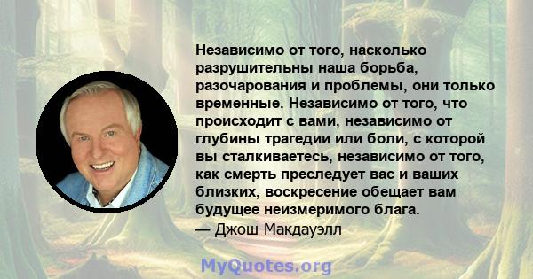 Независимо от того, насколько разрушительны наша борьба, разочарования и проблемы, они только временные. Независимо от того, что происходит с вами, независимо от глубины трагедии или боли, с которой вы сталкиваетесь,