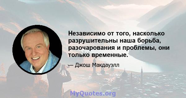 Независимо от того, насколько разрушительны наша борьба, разочарования и проблемы, они только временные.