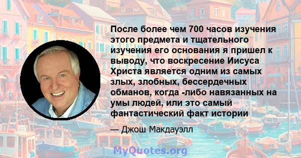 После более чем 700 часов изучения этого предмета и тщательного изучения его основания я пришел к выводу, что воскресение Иисуса Христа является одним из самых злых, злобных, бессердечных обманов, когда -либо навязанных 