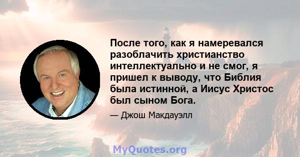 После того, как я намеревался разоблачить христианство интеллектуально и не смог, я пришел к выводу, что Библия была истинной, а Иисус Христос был сыном Бога.