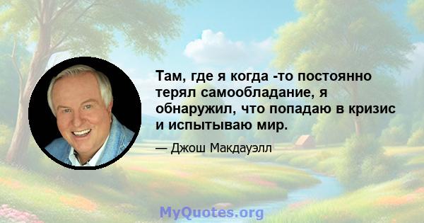 Там, где я когда -то постоянно терял самообладание, я обнаружил, что попадаю в кризис и испытываю мир.