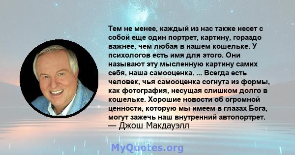 Тем не менее, каждый из нас также несет с собой еще один портрет, картину, гораздо важнее, чем любая в нашем кошельке. У психологов есть имя для этого. Они называют эту мысленную картину самих себя, наша самооценка. ... 