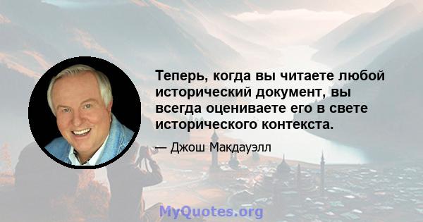 Теперь, когда вы читаете любой исторический документ, вы всегда оцениваете его в свете исторического контекста.