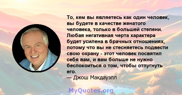 То, кем вы являетесь как один человек, вы будете в качестве женатого человека, только в большей степени. Любая негативная черта характера будет усилена в брачных отношениях, потому что вы не стесняетесь подвести свою