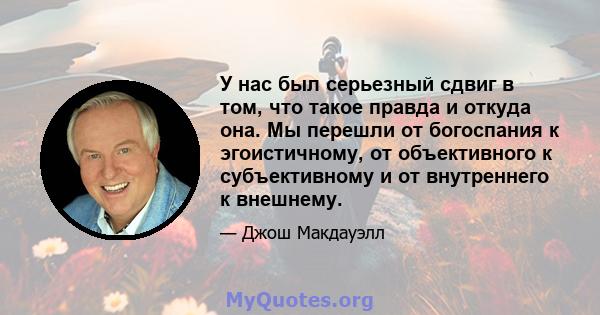 У нас был серьезный сдвиг в том, что такое правда и откуда она. Мы перешли от богоспания к эгоистичному, от объективного к субъективному и от внутреннего к внешнему.