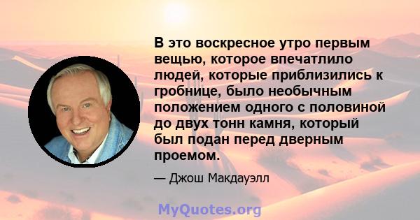 В это воскресное утро первым вещью, которое впечатлило людей, которые приблизились к гробнице, было необычным положением одного с половиной до двух тонн камня, который был подан перед дверным проемом.