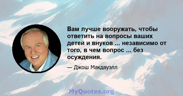 Вам лучше вооружать, чтобы ответить на вопросы ваших детей и внуков ... независимо от того, в чем вопрос ... без осуждения.