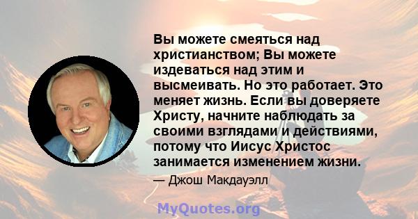 Вы можете смеяться над христианством; Вы можете издеваться над этим и высмеивать. Но это работает. Это меняет жизнь. Если вы доверяете Христу, начните наблюдать за своими взглядами и действиями, потому что Иисус Христос 