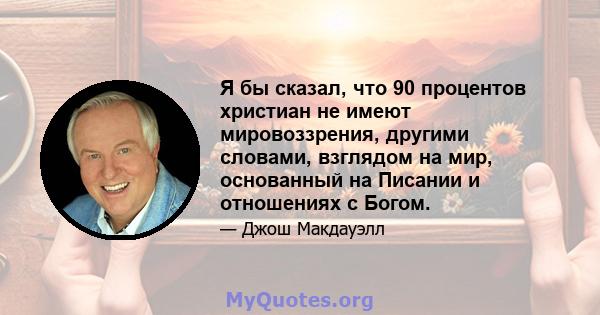 Я бы сказал, что 90 процентов христиан не имеют мировоззрения, другими словами, взглядом на мир, основанный на Писании и отношениях с Богом.