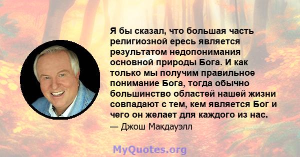 Я бы сказал, что большая часть религиозной ересь является результатом недопонимания основной природы Бога. И как только мы получим правильное понимание Бога, тогда обычно большинство областей нашей жизни совпадают с