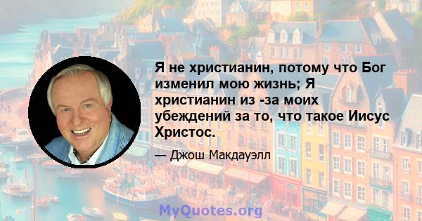 Я не христианин, потому что Бог изменил мою жизнь; Я христианин из -за моих убеждений за то, что такое Иисус Христос.