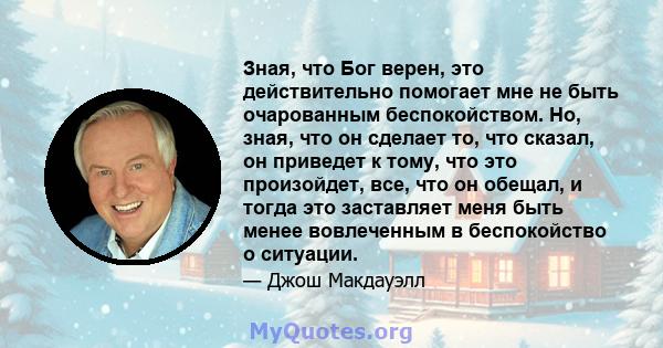 Зная, что Бог верен, это действительно помогает мне не быть очарованным беспокойством. Но, зная, что он сделает то, что сказал, он приведет к тому, что это произойдет, все, что он обещал, и тогда это заставляет меня