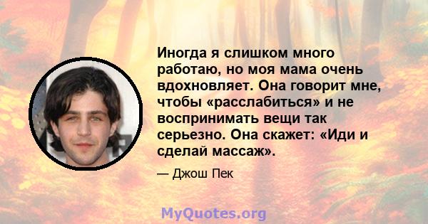 Иногда я слишком много работаю, но моя мама очень вдохновляет. Она говорит мне, чтобы «расслабиться» и не воспринимать вещи так серьезно. Она скажет: «Иди и сделай массаж».