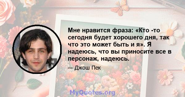 Мне нравится фраза: «Кто -то сегодня будет хорошего дня, так что это может быть и я». Я надеюсь, что вы приносите все в персонаж, надеюсь.