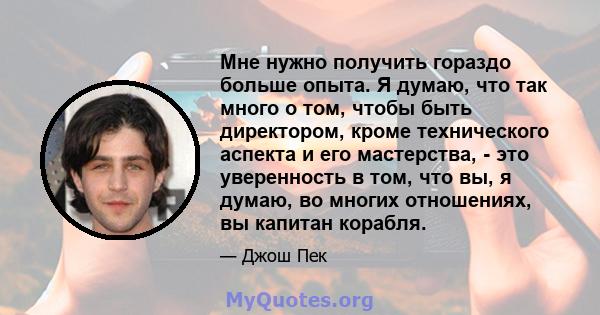 Мне нужно получить гораздо больше опыта. Я думаю, что так много о том, чтобы быть директором, кроме технического аспекта и его мастерства, - это уверенность в том, что вы, я думаю, во многих отношениях, вы капитан