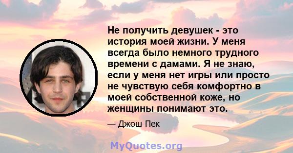 Не получить девушек - это история моей жизни. У меня всегда было немного трудного времени с дамами. Я не знаю, если у меня нет игры или просто не чувствую себя комфортно в моей собственной коже, но женщины понимают это.