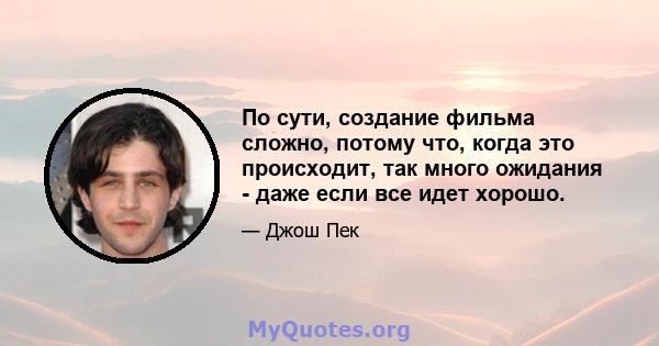 По сути, создание фильма сложно, потому что, когда это происходит, так много ожидания - даже если все идет хорошо.