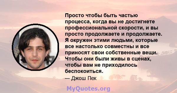 Просто чтобы быть частью процесса, когда вы не достигнете профессиональной скорости, и вы просто продолжаете и продолжаете. Я окружен этими людьми, которые все настолько совместны и все приносят свои собственные вещи.